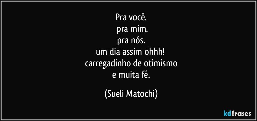 Pra você.
 pra mim.
pra nós.
um dia assim ohhh! 
carregadinho de otimismo
 e muita fé. (Sueli Matochi)