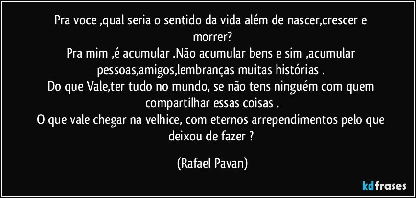 Pra voce ,qual seria o sentido da vida além de nascer,crescer e morrer?
Pra mim ,é acumular .Não acumular bens e sim ,acumular pessoas,amigos,lembranças  muitas histórias . 
Do que Vale,ter tudo no mundo, se não tens ninguém com quem compartilhar essas coisas .
O que vale chegar na velhice, com eternos arrependimentos pelo que deixou de fazer ? (Rafael Pavan)