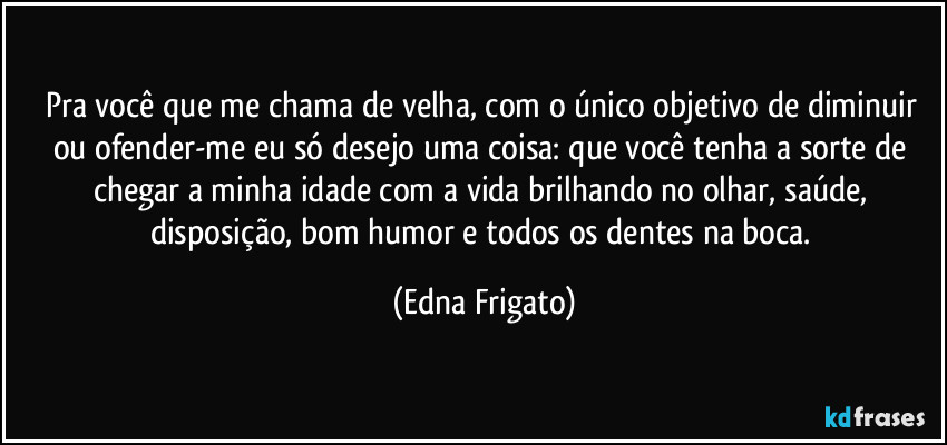 Pra você que me chama de velha, com o único objetivo de diminuir ou ofender-me eu só desejo uma coisa: que você tenha a sorte de chegar a minha idade com a vida brilhando no olhar, saúde, disposição, bom humor e todos os dentes na boca. (Edna Frigato)