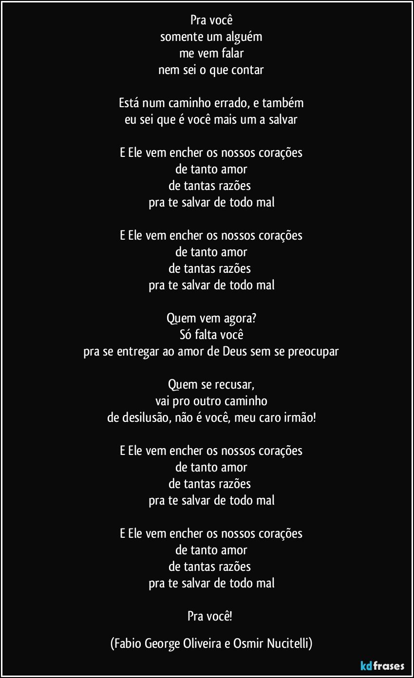 Pra você
somente um alguém
me vem falar
nem sei o que contar

Está num caminho errado, e também
eu sei que é você mais um a salvar

E Ele vem encher os nossos corações
de tanto amor
de tantas razões 
pra te salvar de todo mal

E Ele vem encher os nossos corações
de tanto amor
de tantas razões 
pra te salvar de todo mal

Quem vem agora?
Só falta você
pra se entregar ao amor de Deus sem se preocupar

Quem se recusar,
vai pro outro caminho
de desilusão, não é você, meu caro irmão!

E Ele vem encher os nossos corações
de tanto amor
de tantas razões 
pra te salvar de todo mal

E Ele vem encher os nossos corações
de tanto amor
de tantas razões 
pra te salvar de todo mal

Pra você! (Fabio George Oliveira e Osmir Nucitelli)