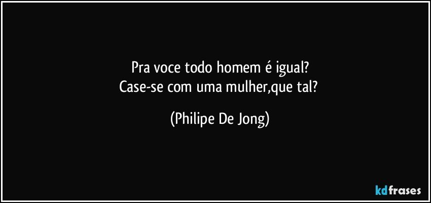 Pra voce todo homem é igual?
Case-se com uma mulher,que tal? (Philipe De Jong)