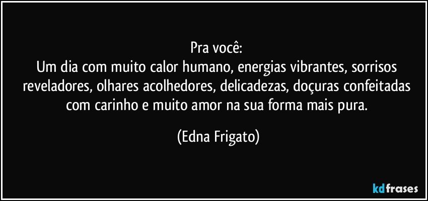 Pra você: 
Um dia com muito calor humano, energias vibrantes, sorrisos reveladores, olhares acolhedores, delicadezas, doçuras confeitadas com carinho e muito amor na sua forma mais pura. (Edna Frigato)