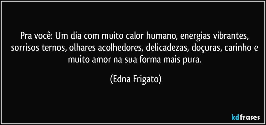 Pra você: Um dia com muito calor humano, energias vibrantes, sorrisos ternos, olhares acolhedores, delicadezas, doçuras, carinho e muito amor na sua forma mais pura. (Edna Frigato)