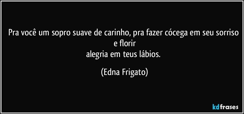 Pra você um sopro suave de carinho, pra fazer cócega em seu sorriso e florir
alegria em teus lábios. (Edna Frigato)