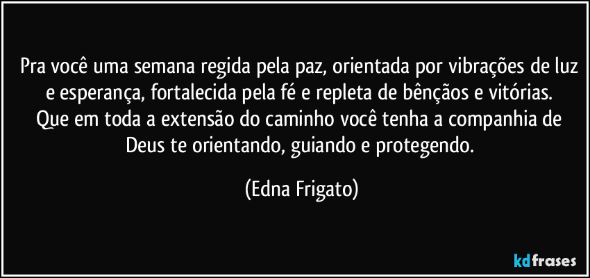 Pra você uma semana regida pela paz, orientada por vibrações de luz e esperança, fortalecida pela fé  e repleta de bênçãos e vitórias. 
Que em toda a extensão do caminho você tenha a companhia de Deus te orientando, guiando e protegendo. (Edna Frigato)