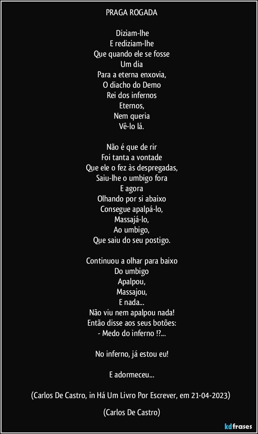 PRAGA ROGADA

⁠Diziam-lhe
E rediziam-lhe
Que quando ele se fosse
Um dia
Para a eterna enxovia,
O diacho do Demo
Rei dos infernos
Eternos,
Nem queria
Vê-lo lá.

Não é que de rir
Foi tanta a vontade
Que ele o fez às despregadas,
Saiu-lhe o umbigo fora
E agora
Olhando por si abaixo
Consegue apalpá-lo,
Massajá-lo,
Ao umbigo,
Que saiu do seu postigo.

Continuou a olhar para baixo
Do umbigo
Apalpou,
Massajou,
E nada...
Não viu nem apalpou nada!
Então disse aos seus botões:
- Medo do inferno !?...

No inferno, já estou eu!

E adormeceu...

(Carlos De Castro, in Há Um Livro Por Escrever, em 21-04-2023) (Carlos De Castro)