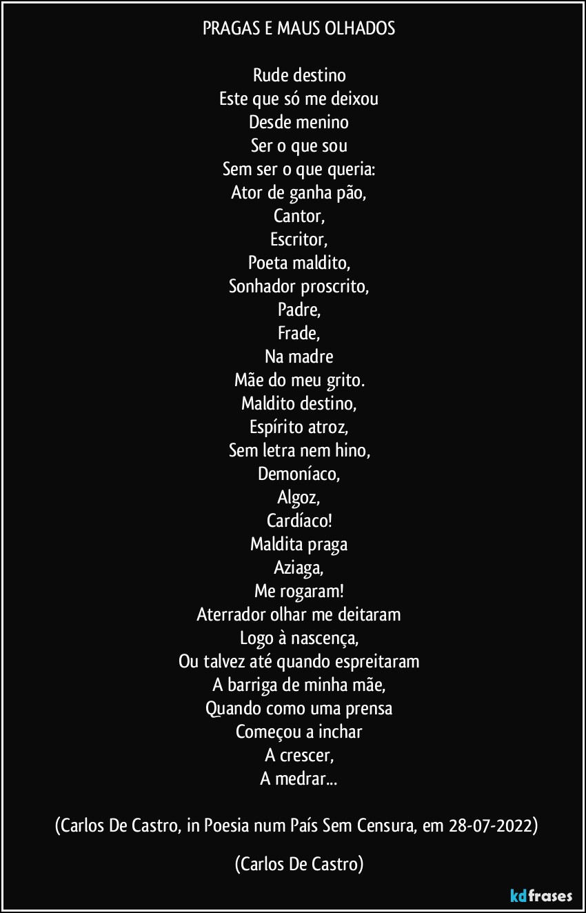 PRAGAS E MAUS OLHADOS

Rude destino
Este que só me deixou
Desde menino
Ser o que sou
Sem ser o que queria:
Ator de ganha pão,
Cantor,
Escritor,
Poeta maldito,
Sonhador proscrito,
Padre,
Frade,
Na madre
Mãe do meu grito.
Maldito destino,
Espírito atroz,
Sem letra nem hino,
Demoníaco,
Algoz,
Cardíaco!
Maldita praga
Aziaga,
Me rogaram!
Aterrador olhar me deitaram
Logo à nascença,
Ou talvez até quando espreitaram
A barriga de minha mãe,
Quando como uma prensa
Começou a inchar
A crescer,
A medrar...

(Carlos De Castro, in Poesia num País Sem Censura, em 28-07-2022) (Carlos De Castro)