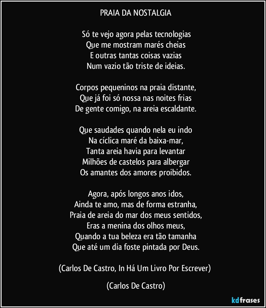 PRAIA DA NOSTALGIA

⁠Só te vejo agora pelas tecnologias
Que me mostram marés cheias
E outras tantas coisas vazias
Num vazio tão triste de ideias.

Corpos pequeninos na praia distante,
Que já foi só nossa nas noites frias
De gente comigo, na areia escaldante.

Que saudades quando nela eu indo
Na cíclica maré da baixa-mar,
Tanta areia havia para levantar
Milhões de castelos para albergar
Os amantes dos amores proibidos.

Agora, após longos anos idos,
Ainda te amo, mas de forma estranha,
Praia de areia do mar dos meus sentidos,
Eras a menina dos olhos meus,
Quando a tua beleza era tão tamanha
Que até um dia foste pintada por Deus.

(Carlos De Castro, In Há Um Livro Por Escrever) (Carlos De Castro)