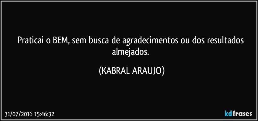 Praticai o BEM, sem busca de agradecimentos ou dos resultados almejados. (KABRAL ARAUJO)
