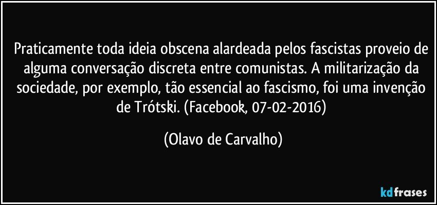 Praticamente toda ideia obscena alardeada pelos fascistas proveio de alguma conversação discreta entre comunistas. A militarização da sociedade, por exemplo, tão essencial ao fascismo, foi uma invenção de Trótski. (Facebook, 07-02-2016) (Olavo de Carvalho)