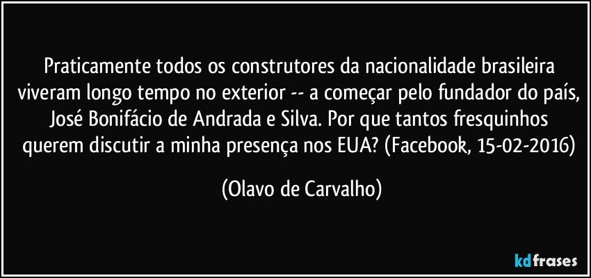 Praticamente todos os construtores da nacionalidade brasileira viveram longo tempo no exterior -- a começar pelo fundador do país, José Bonifácio de Andrada e Silva. Por que tantos fresquinhos querem discutir a minha presença nos EUA? (Facebook, 15-02-2016) (Olavo de Carvalho)