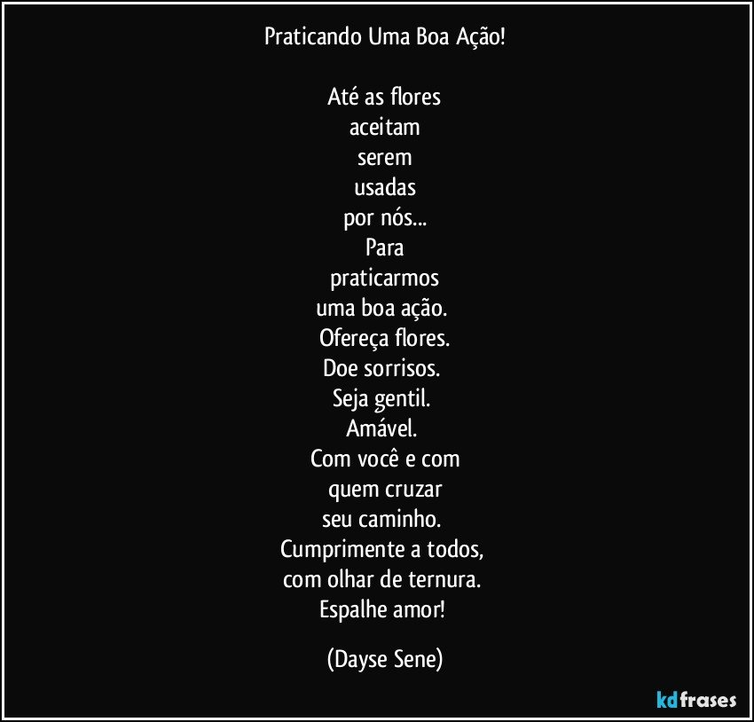 Praticando Uma Boa Ação!

Até as flores
aceitam
serem
usadas
por nós...
Para
praticarmos
uma boa ação. 
Ofereça flores.
Doe sorrisos. 
Seja gentil. 
Amável. 
Com você e com
quem cruzar
seu caminho. 
Cumprimente a todos, 
com olhar de ternura. 
Espalhe amor! (Dayse Sene)