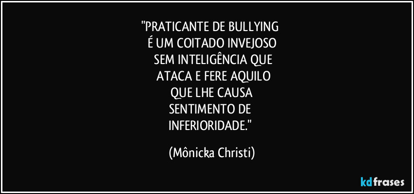 "PRATICANTE DE BULLYING 
É UM COITADO INVEJOSO
 SEM INTELIGÊNCIA QUE
 ATACA E FERE AQUILO
 QUE LHE CAUSA 
SENTIMENTO DE 
INFERIORIDADE." (Mônicka Christi)