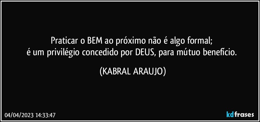 Praticar o BEM ao próximo não é algo formal; 
é um privilégio concedido por DEUS, para mútuo benefício. (KABRAL ARAUJO)