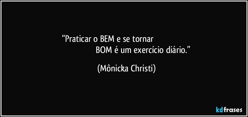 “Praticar o BEM e se tornar                                                                                                                              BOM é um exercício diário.” (Mônicka Christi)