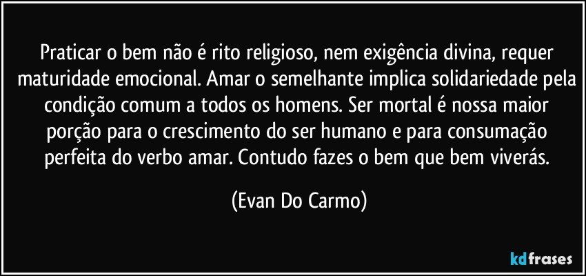 Praticar o bem não é rito religioso, nem exigência divina, requer maturidade emocional. Amar o semelhante implica solidariedade pela condição comum a todos os homens. Ser mortal é nossa maior porção para o crescimento do ser humano e para consumação perfeita do verbo amar. Contudo fazes o bem que bem viverás. (Evan Do Carmo)