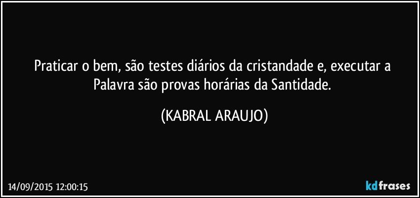 Praticar o bem, são testes diários da cristandade e, executar a Palavra são provas horárias da Santidade. (KABRAL ARAUJO)