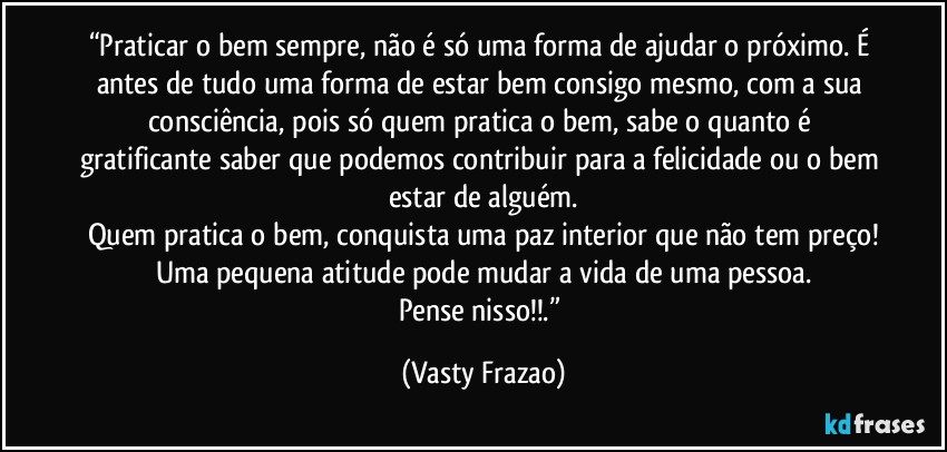 “Praticar o bem sempre, não é só uma forma de ajudar o próximo. É antes de tudo uma forma de estar bem consigo mesmo, com a sua consciência, pois só quem pratica o bem, sabe o quanto é gratificante saber que podemos contribuir para a felicidade ou o bem estar de alguém.
Quem pratica o bem, conquista uma paz interior que não tem preço!
Uma pequena atitude pode mudar a vida de uma pessoa.
Pense nisso!!.” (Vasty Frazao)