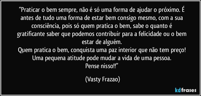 “Praticar o bem sempre, não é só uma forma de ajudar o próximo. É antes de tudo uma forma de estar bem consigo mesmo, com a sua consciência, pois só quem pratica o bem, sabe o quanto é gratificante saber que podemos contribuir para a felicidade ou o bem estar de alguém. 
Quem pratica o bem, conquista uma paz interior que não tem preço! 
Uma pequena atitude pode mudar a vida de uma pessoa. 
Pense nisso!!” (Vasty Frazao)