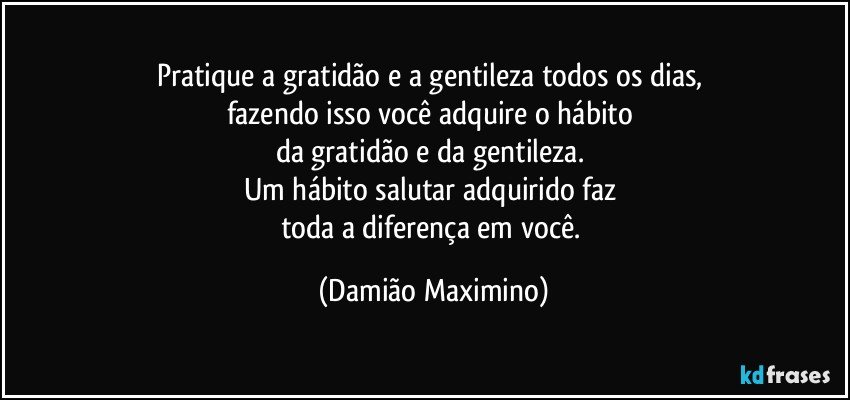 Pratique a gratidão e a gentileza todos os dias, 
fazendo isso você adquire o hábito 
da gratidão e da gentileza. 
Um hábito salutar adquirido faz 
toda a diferença em você. (Damião Maximino)