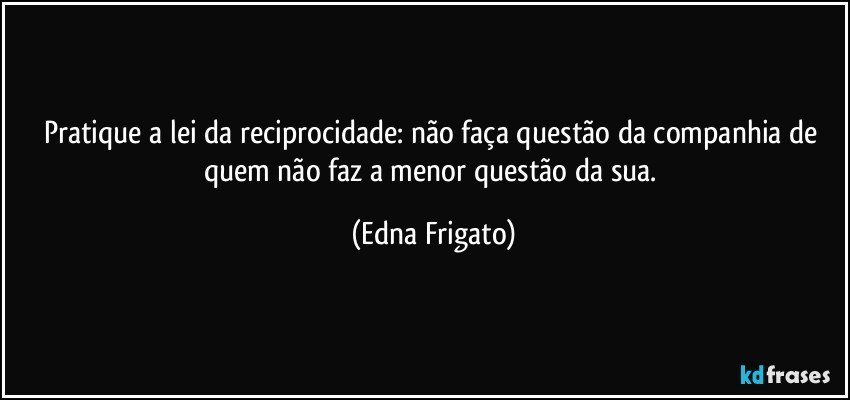 Pratique a lei da reciprocidade: não faça questão da companhia de quem não faz a menor questão da sua. (Edna Frigato)