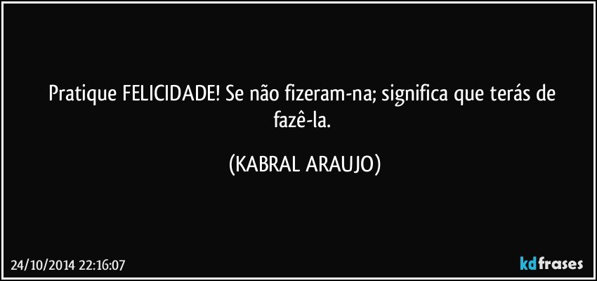 Pratique FELICIDADE! Se não fizeram-na; significa que terás de fazê-la. (KABRAL ARAUJO)