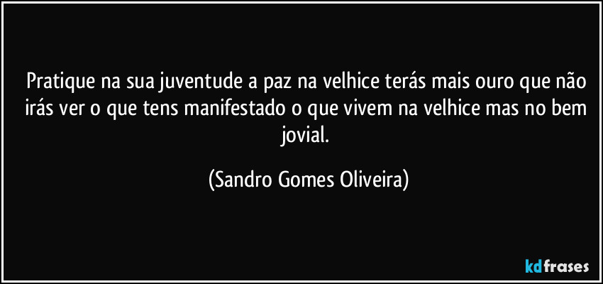 Pratique na sua juventude a paz na velhice terás mais ouro que não irás ver o que tens manifestado o que vivem na velhice mas no bem jovial. (Sandro Gomes Oliveira)