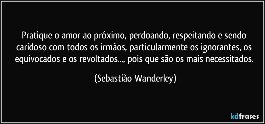 Pratique o amor ao próximo, perdoando, respeitando e sendo caridoso com todos os irmãos, particularmente os ignorantes, os equivocados e os revoltados..., pois que são os mais necessitados. (Sebastião Wanderley)