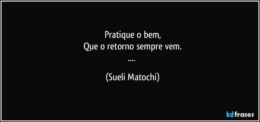 Pratique o bem,
Que o retorno sempre vem.
... (Sueli Matochi)