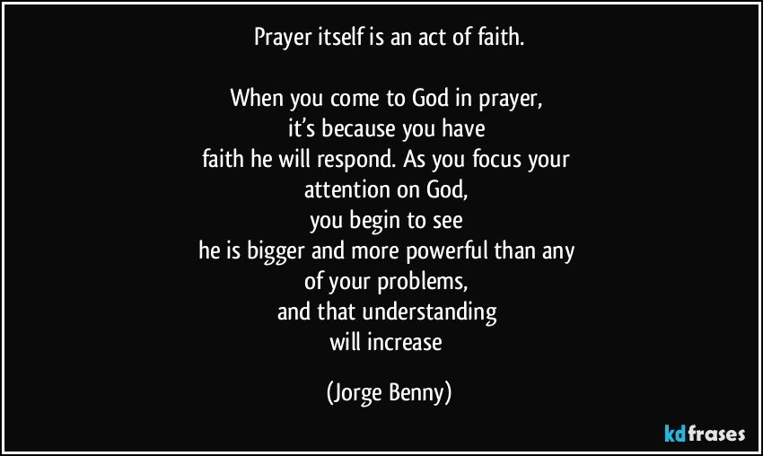 Prayer itself is an act of faith.

When you come to God in prayer, 
it’s because you have 
faith he will respond. As you focus your 
attention on God, 
you begin to see 
he is bigger and more powerful than any 
of your problems, 
and that understanding 
will increase (Jorge Benny)