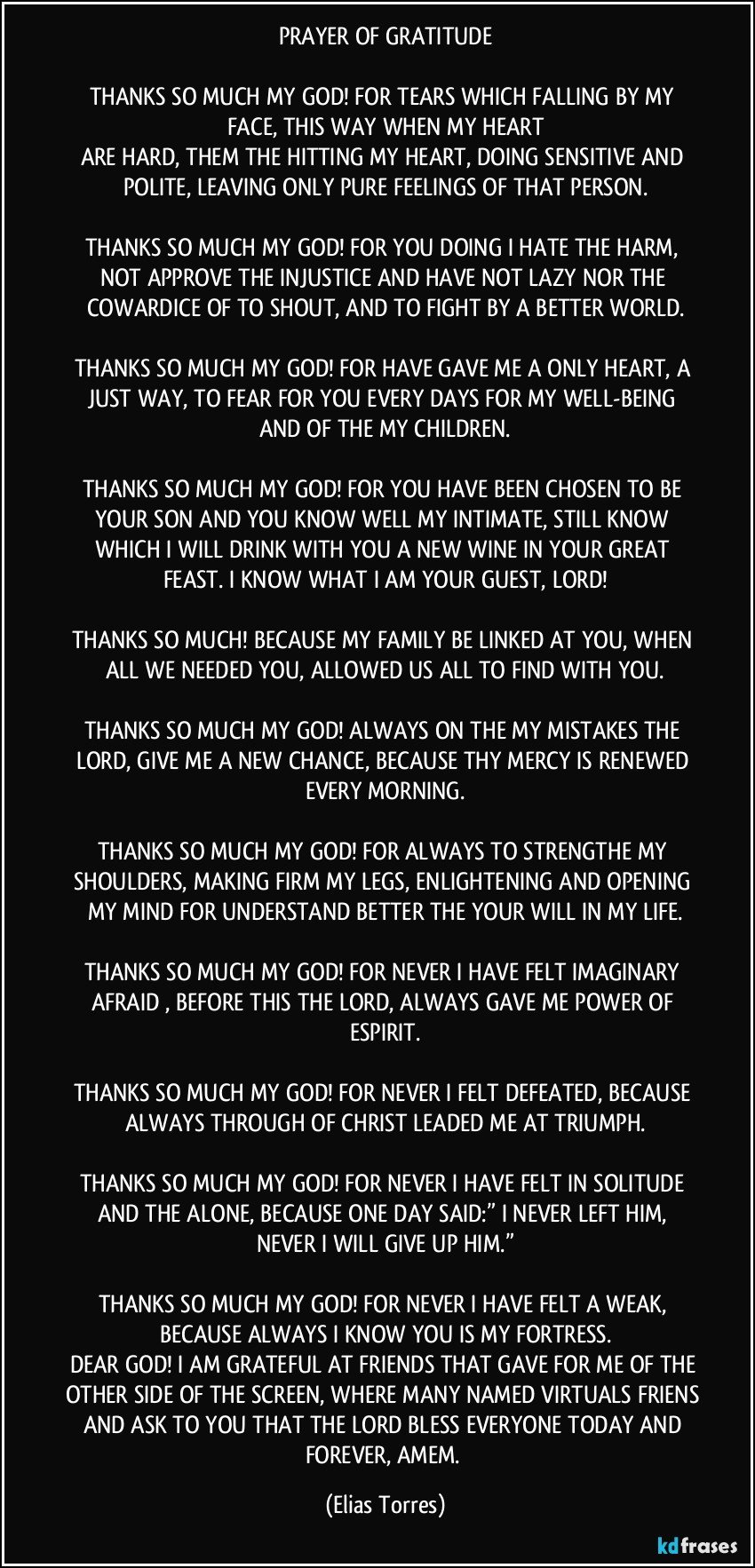 PRAYER OF GRATITUDE
 
THANKS SO MUCH MY GOD! FOR TEARS WHICH FALLING BY MY FACE, THIS WAY WHEN MY HEART
ARE HARD, THEM THE HITTING MY HEART, DOING SENSITIVE AND POLITE, LEAVING ONLY PURE FEELINGS OF THAT PERSON.

THANKS SO MUCH MY GOD! FOR YOU DOING  I HATE THE HARM, NOT APPROVE THE INJUSTICE AND HAVE NOT LAZY NOR THE COWARDICE OF TO SHOUT, AND TO FIGHT BY A BETTER WORLD.

THANKS SO MUCH MY GOD! FOR HAVE GAVE ME A ONLY HEART, A JUST WAY, TO FEAR FOR YOU EVERY DAYS FOR MY WELL-BEING AND OF THE MY CHILDREN.

THANKS SO MUCH MY GOD! FOR YOU HAVE BEEN CHOSEN TO BE YOUR SON AND YOU KNOW WELL MY INTIMATE, STILL  KNOW WHICH I WILL DRINK WITH YOU A NEW WINE IN YOUR GREAT FEAST. I KNOW WHAT I AM YOUR GUEST, LORD!

THANKS SO MUCH! BECAUSE MY FAMILY BE LINKED AT YOU, WHEN ALL WE NEEDED YOU, ALLOWED US ALL TO FIND WITH YOU.

THANKS SO MUCH MY GOD! ALWAYS ON THE MY MISTAKES THE LORD, GIVE ME A NEW CHANCE, BECAUSE THY MERCY IS RENEWED EVERY MORNING.

THANKS SO MUCH MY GOD! FOR ALWAYS TO STRENGTHE MY SHOULDERS, MAKING FIRM MY LEGS, ENLIGHTENING AND OPENING MY MIND FOR UNDERSTAND BETTER THE YOUR WILL  IN MY LIFE.

THANKS SO MUCH MY GOD! FOR NEVER I HAVE FELT IMAGINARY AFRAID , BEFORE THIS THE LORD, ALWAYS GAVE ME POWER OF ESPIRIT.

THANKS SO MUCH MY GOD! FOR NEVER I FELT DEFEATED, BECAUSE ALWAYS THROUGH OF CHRIST LEADED ME AT TRIUMPH.

THANKS SO  MUCH MY GOD! FOR NEVER I HAVE FELT IN SOLITUDE AND THE ALONE, BECAUSE ONE DAY SAID:”  I NEVER LEFT HIM, NEVER I WILL GIVE UP HIM.”

THANKS SO MUCH MY GOD! FOR NEVER I HAVE FELT A WEAK, BECAUSE  ALWAYS I KNOW YOU IS MY FORTRESS.
DEAR GOD! I AM GRATEFUL AT FRIENDS THAT GAVE FOR ME OF THE OTHER SIDE OF THE SCREEN, WHERE MANY NAMED VIRTUALS FRIENS AND ASK  TO YOU THAT THE LORD BLESS EVERYONE TODAY AND FOREVER, AMEM. (Elias Torres)