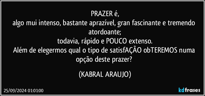 PRAZER é,
algo mui intenso, bastante aprazível, gran fascinante e tremendo atordoante;
todavia, rápido e POUCO extenso.
Além de elegermos qual o tipo de satisfAÇÃO obTEREMOS numa opção deste prazer? (KABRAL ARAUJO)