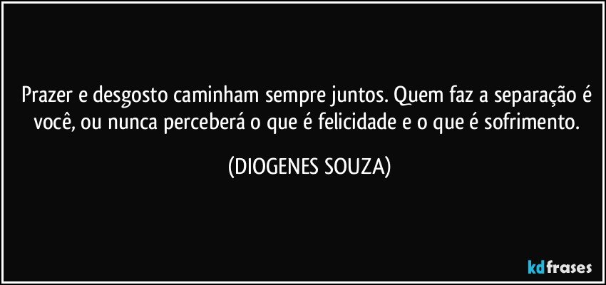 Prazer e desgosto caminham sempre juntos. Quem faz a separação é você, ou nunca perceberá o que é felicidade e o que é sofrimento. (DIOGENES SOUZA)