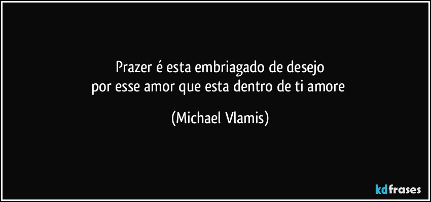 Prazer é esta embriagado de desejo
por esse amor que esta dentro de ti amore (Michael Vlamis)