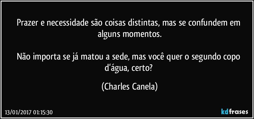 Prazer e necessidade são coisas distintas, mas se confundem em alguns momentos.

Não importa se já matou a sede, mas você quer o segundo copo d‘água, certo? (Charles Canela)