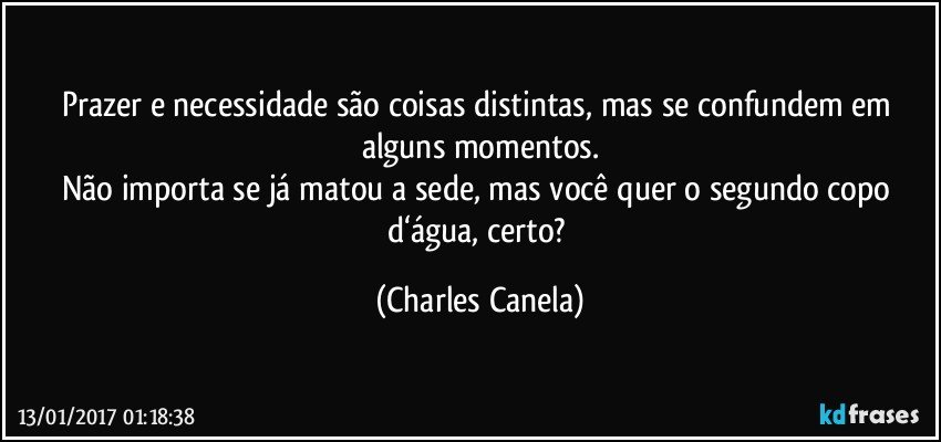 Prazer e necessidade são coisas distintas, mas se confundem em alguns momentos.
Não importa se já matou a sede, mas você quer o segundo copo d‘água, certo? (Charles Canela)