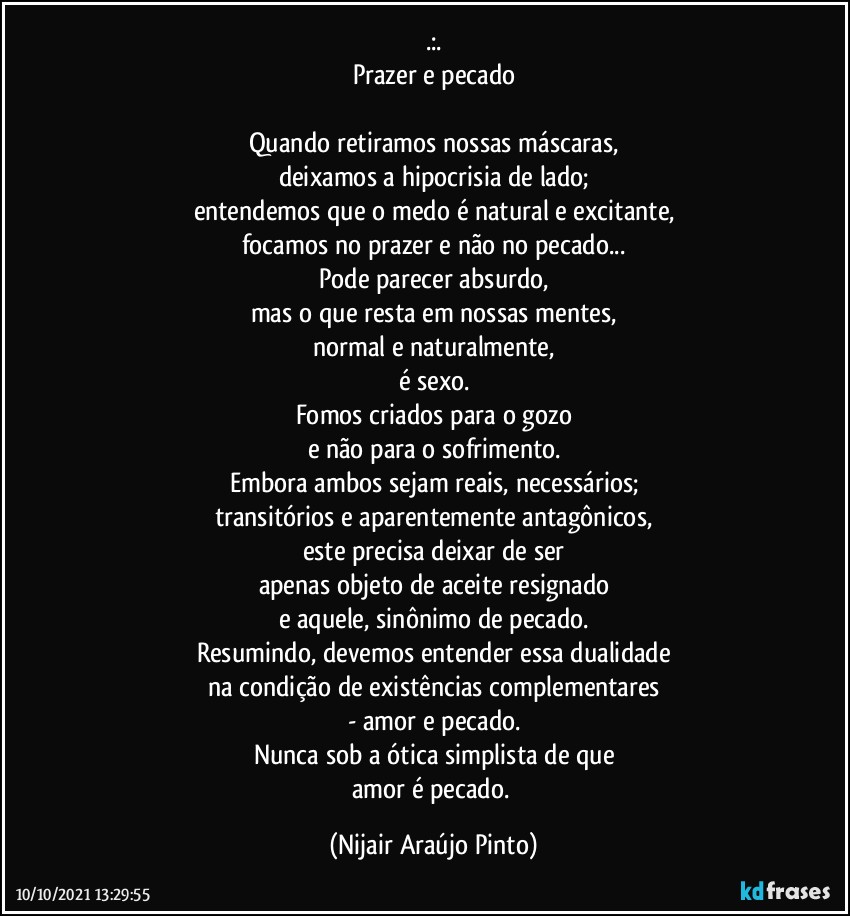 .:.
Prazer e pecado

Quando retiramos nossas máscaras,
deixamos a hipocrisia de lado;
entendemos que o medo é natural e excitante,
focamos no prazer e não no pecado...
Pode parecer absurdo,
mas o que resta em nossas mentes,
normal e naturalmente,
é sexo.
Fomos criados para o gozo
e não para o sofrimento.
Embora ambos sejam reais, necessários;
transitórios e aparentemente antagônicos,
este precisa deixar de ser
apenas objeto de aceite resignado
e aquele, sinônimo de pecado.
Resumindo, devemos entender essa dualidade
na condição de existências complementares
- amor e pecado.
Nunca sob a ótica simplista de que
amor é pecado. (Nijair Araújo Pinto)