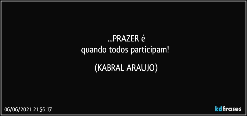 ...PRAZER é
quando todos participam! (KABRAL ARAUJO)