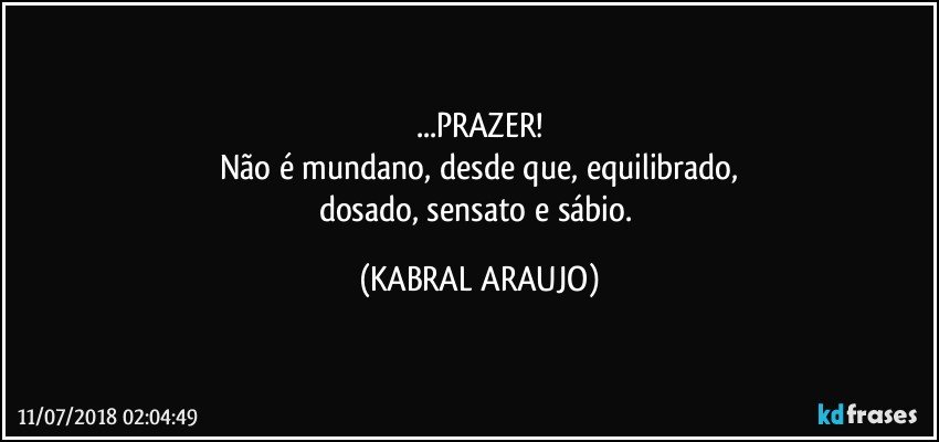 ...PRAZER!
Não é mundano, desde que, equilibrado,
dosado, sensato e sábio. (KABRAL ARAUJO)