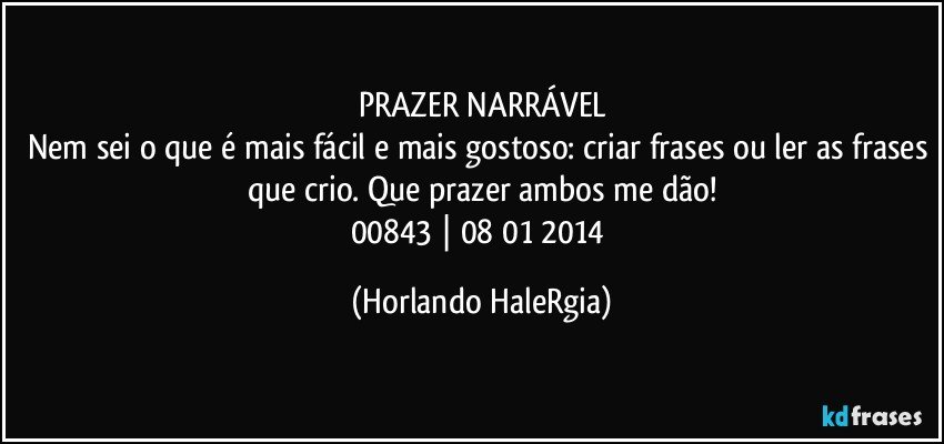 PRAZER NARRÁVEL
Nem sei o que é mais fácil e mais gostoso: criar frases ou ler as frases que crio. Que prazer ambos me dão!
00843 | 08/01/2014 (Horlando HaleRgia)