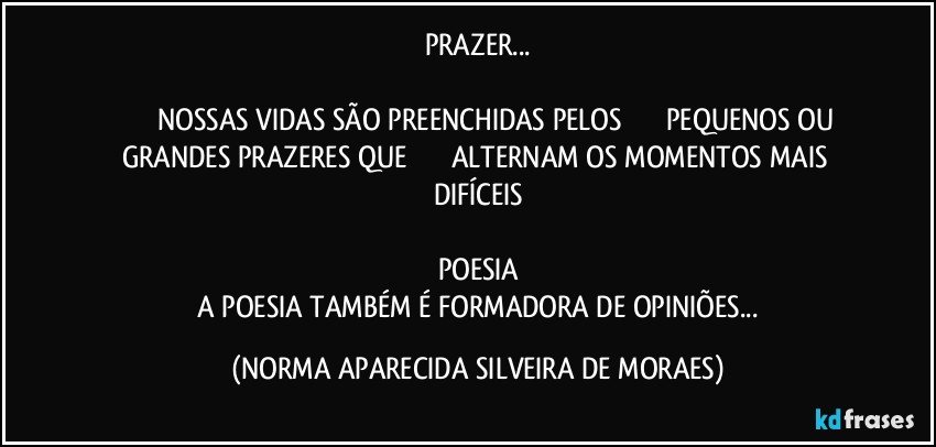 PRAZER...

         NOSSAS VIDAS SÃO PREENCHIDAS PELOS      PEQUENOS OU GRANDES PRAZERES QUE      ALTERNAM OS MOMENTOS MAIS DIFÍCEIS

POESIA
 A POESIA TAMBÉM É FORMADORA DE OPINIÕES... (NORMA APARECIDA SILVEIRA DE MORAES)