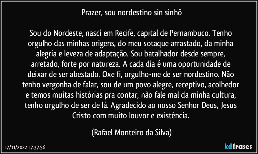 Prazer, sou nordestino sin sinhô

Sou do Nordeste, nasci em Recife, capital de Pernambuco. Tenho orgulho das minhas origens, do meu sotaque arrastado, da minha alegria e leveza de adaptação. Sou batalhador desde sempre, arretado, forte por natureza. A cada dia é uma oportunidade de deixar de ser abestado. Oxe fi, orgulho-me de ser nordestino. Não tenho vergonha de falar, sou de um povo alegre, receptivo, acolhedor e temos muitas histórias pra contar, não fale mal da minha cultura, tenho orgulho de ser de lá. Agradecido ao nosso Senhor Deus, Jesus Cristo com muito louvor  e existência. (Rafael Monteiro da Silva)