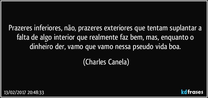 Prazeres inferiores, não, prazeres exteriores que tentam suplantar a falta de algo interior que realmente faz bem, mas, enquanto o dinheiro der, vamo que vamo nessa pseudo vida boa. (Charles Canela)