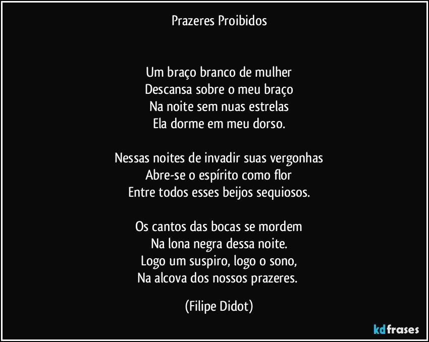 Prazeres Proibidos


Um braço branco de mulher
Descansa sobre o meu braço
Na noite sem nuas estrelas
Ela dorme em meu dorso.

Nessas noites de invadir suas vergonhas
Abre-se o espírito como flor
Entre todos esses beijos sequiosos.

Os cantos das bocas se mordem
Na lona negra dessa noite.
Logo um suspiro, logo o sono,
Na alcova dos nossos prazeres. (Filipe Didot)