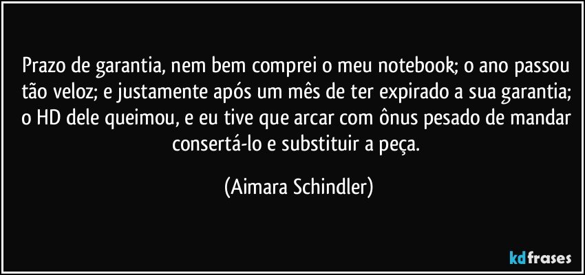 Prazo de garantia, nem bem comprei o meu notebook;  o ano passou tão veloz; e justamente após um mês de ter expirado a sua garantia; o HD dele queimou, e eu tive que arcar com ônus pesado de mandar consertá-lo e substituir a peça. (Aimara Schindler)