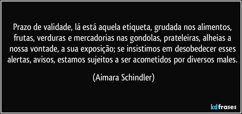Prazo de validade, lá está aquela etiqueta, grudada nos alimentos, frutas, verduras e mercadorias nas gondolas, prateleiras,  alheias a nossa vontade, a sua exposição;  se insistimos em  desobedecer esses alertas, avisos, estamos sujeitos a ser acometidos por diversos males. (Aimara Schindler)