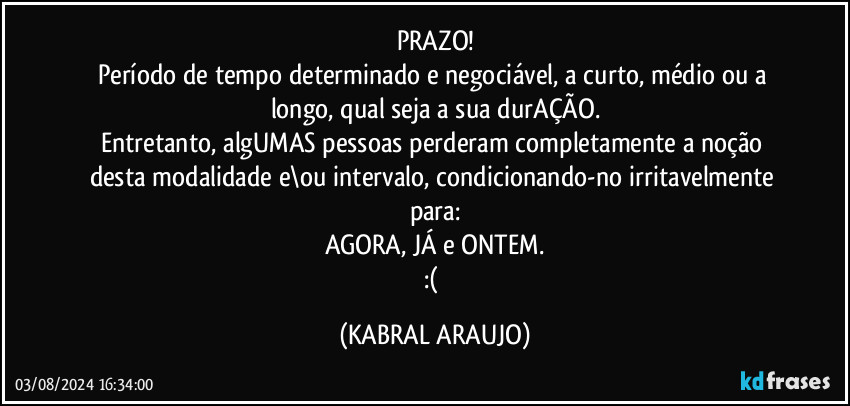 PRAZO!
Período de tempo determinado e negociável, a curto, médio ou a longo, qual seja a sua durAÇÃO.
Entretanto, algUMAS pessoas perderam completamente a noção desta modalidade e\ou intervalo, condicionando-no irritavelmente para:
AGORA, JÁ e ONTEM.
:( (KABRAL ARAUJO)