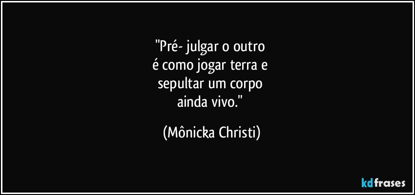 "Pré- julgar o outro 
é como jogar terra e 
sepultar um corpo 
ainda vivo." (Mônicka Christi)