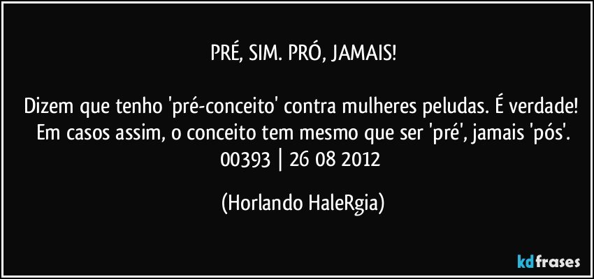 PRÉ, SIM. PRÓ, JAMAIS!

Dizem que tenho 'pré-conceito' contra mulheres peludas. É verdade! Em casos assim, o conceito tem mesmo que ser 'pré', jamais 'pós'.
00393 | 26/08/2012 (Horlando HaleRgia)