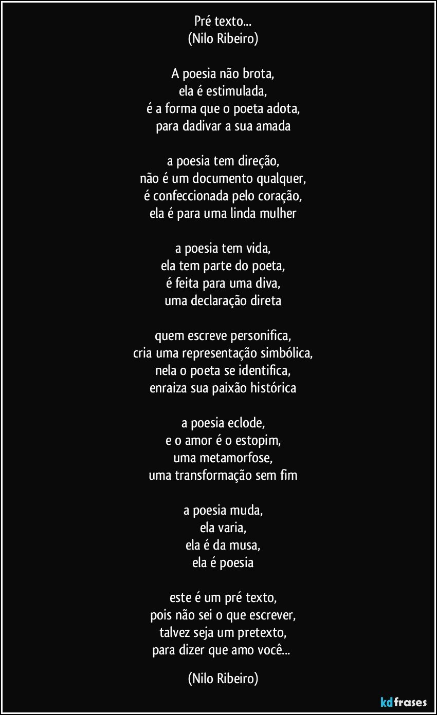 Pré texto...
(Nilo Ribeiro)

A poesia não brota,
ela é estimulada,
é a forma que o poeta adota,
para dadivar a sua amada

a poesia tem direção,
não é um documento qualquer,
é confeccionada pelo coração,
ela é para uma linda mulher

a poesia tem vida,
ela tem parte do poeta,
é feita para uma diva,
uma declaração direta

quem escreve personifica,
cria uma representação simbólica,
nela o poeta se identifica,
enraiza sua paixão histórica

a poesia eclode,
e o amor é o estopim,
uma metamorfose,
uma transformação sem fim

a poesia muda,
ela varia,
ela é da musa,
ela é poesia

este é um pré texto,
pois não sei o que escrever,
talvez seja um pretexto,
para dizer que amo você... (Nilo Ribeiro)